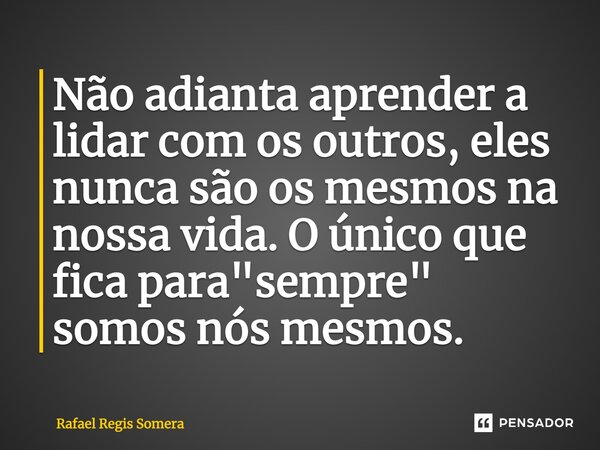 Não adianta aprender a lidar com os outros, eles nunca são os mesmos na nossa vida. O único que fica para "sempre" somos nós mesmos.... Frase de Rafael Régis Somera.