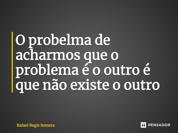 ⁠O problema de acharmos que o problema é o outro é que não existe o outro... Frase de Rafael Régis Somera.