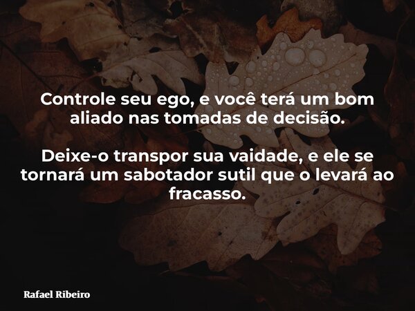 Controle seu ego, e você terá um bom aliado nas tomadas de decisão. Deixe-o transpor sua vaidade, e ele se tornará um sabotador sutil que o levará ao fracasso.... Frase de Rafael Ribeiro.