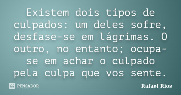 Existem dois tipos de culpados: um deles sofre, desfase-se em lágrimas. O outro, no entanto; ocupa-se em achar o culpado pela culpa que vos sente.... Frase de Rafael Rios.