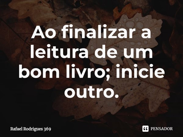 ⁠Ao finalizar a leitura de um bom livro; inicie outro.... Frase de Rafael Rodrigues 369.