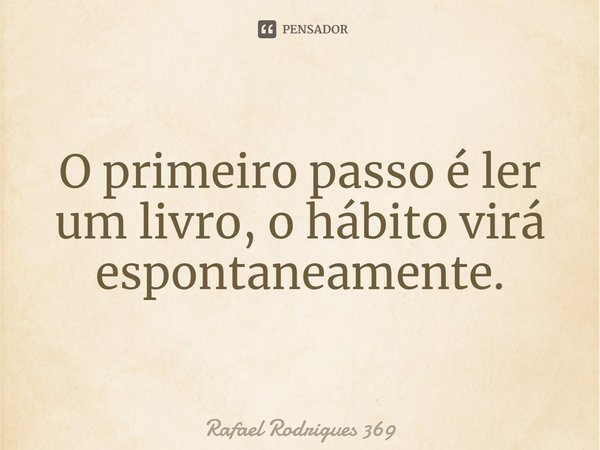 ⁠O primeiro passo é ler um livro, o hábito virá espontaneamente.... Frase de Rafael Rodrigues 369.