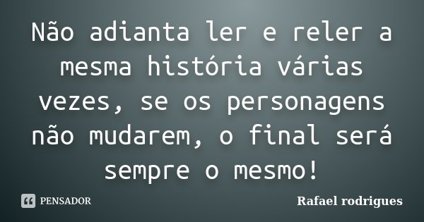 Não adianta ler e reler a mesma história várias vezes, se os personagens não mudarem, o final será sempre o mesmo!... Frase de Rafael Rodrigues.