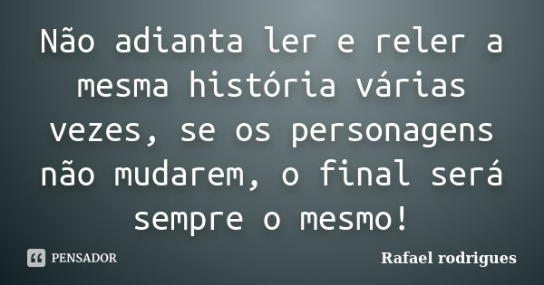 Não adianta ler e reler a mesma história várias vezes, se os personagens não mudarem, o final será sempre o mesmo!... Frase de Rafael Rodrigues.