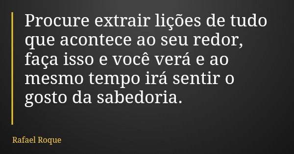 Procure extrair lições de tudo que acontece ao seu redor, faça isso e você verá e ao mesmo tempo irá sentir o gosto da sabedoria.... Frase de Rafael Roque.