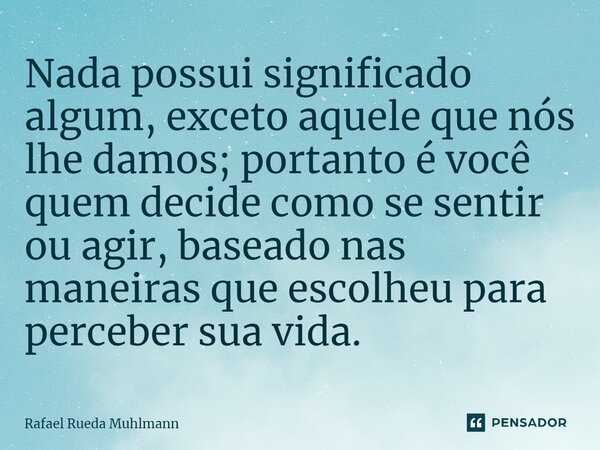 ⁠Nada possui significado algum, exceto aquele que nós lhe damos; portanto é você quem decide como se sentir ou agir, baseado nas maneiras que escolheu para perc... Frase de Rafael Rueda Muhlmann.