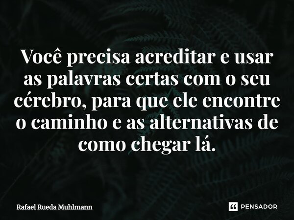 ⁠Você precisa acreditar e usar as palavras certas com o seu cérebro, para que ele encontre o caminho e as alternativas de como chegar lá.... Frase de Rafael Rueda Muhlmann.