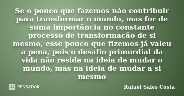 Se o pouco que fazemos não contribuir para transformar o mundo, mas for de suma importância no constante processo de transformação de si mesmo, esse pouco que f... Frase de Rafael Sales Costa.