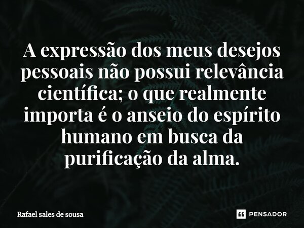 ⁠A expressão dos meus desejos pessoais não possui relevância científica; o que realmente importa é o anseio do espírito humano em busca da purificação da alma.... Frase de Rafael sales de Sousa.