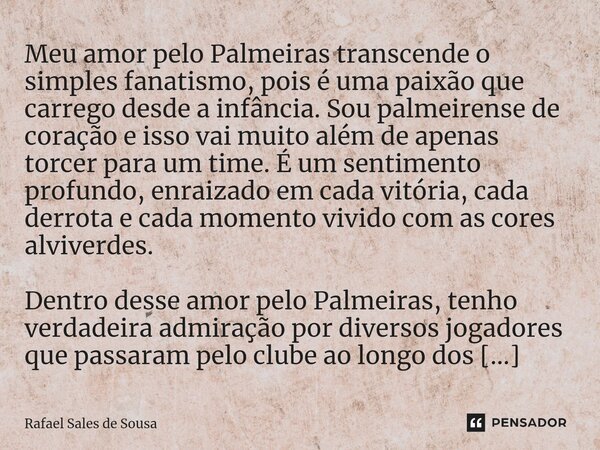 ⁠Meu amor pelo Palmeiras transcende o simples fanatismo, pois é uma paixão que carrego desde a infância. Sou palmeirense de coração e isso vai muito além de ape... Frase de Rafael sales de Sousa.