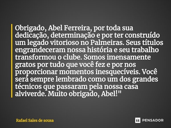 ⁠Obrigado, Abel Ferreira, por toda sua dedicação, determinação e por ter construído um legado vitorioso no Palmeiras. Seus títulos engrandeceram nossa história ... Frase de Rafael sales de Sousa.