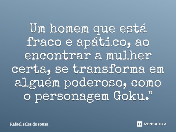 ⁠Um homem que está fraco e apático, ao encontrar a mulher certa, se transforma em alguém poderoso, como o personagem Goku."... Frase de Rafael sales de Sousa.