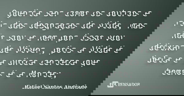 Queria ser como os outros e rir das desgraças da vida, mas não sou e nem por isso vou deixar de Viver, pois a Vida é bela e a unica certeza que temos é a Morte;... Frase de Rafael Santos Andrade.