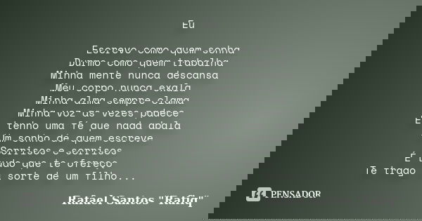 Eu Escrevo como quem sonha Durmo como quem trabalha Minha mente nunca descansa Meu corpo nunca exala Minha alma sempre clama Minha voz as vezes padece Eu tenho ... Frase de Rafael Santos