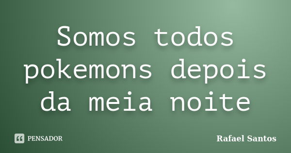 Somos todos pokemons depois da meia noite... Frase de Rafael Santos.