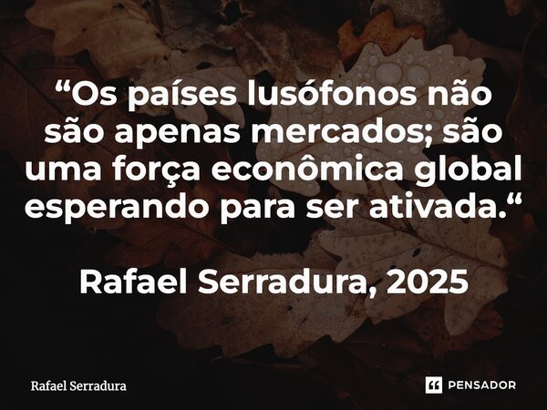 ⁠“Os países lusófonos não são apenas mercados; são uma força econômica global esperando para ser ativada.“ Rafael Serradura, 2025... Frase de Rafael Serradura.