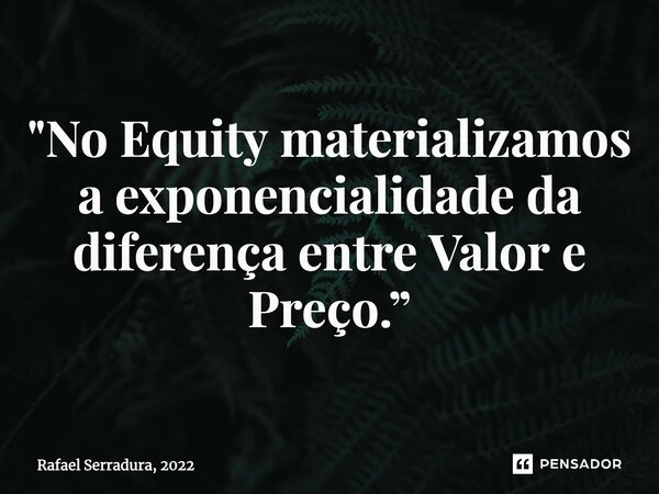 ⁠"No Equity materializamos a exponencialidade da diferença entre Valor e Preço.”... Frase de Rafael Serradura, 2022.