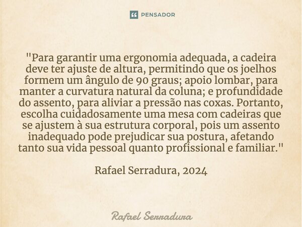 ⁠"Para garantir uma ergonomia adequada, a cadeira deve ter ajuste de altura, permitindo que os joelhos formem um ângulo de 90 graus; apoio lombar, para man... Frase de Rafael Serradura.