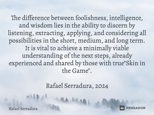 ⁠The difference between foolishness, intelligence, and wisdom lies in the ability to discern by listening, extracting, applying, and considering all possibiliti... Frase de Rafael Serradura.