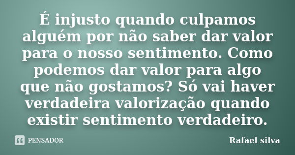 É injusto quando culpamos alguém por não saber dar valor para o nosso sentimento. Como podemos dar valor para algo que não gostamos? Só vai haver verdadeira val... Frase de Rafael Silva.