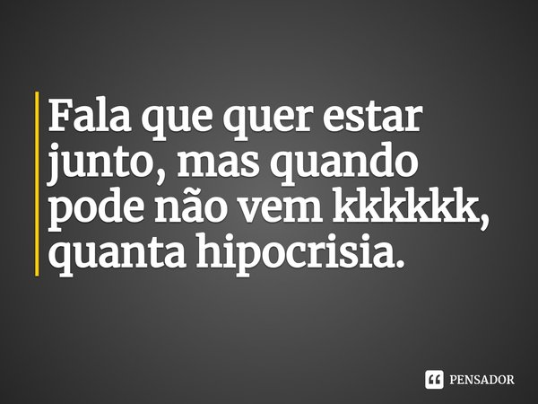 Fala que quer estar junto, mas quando pode não vem kkkkkk, quanta hipocrisia.... Frase de Rafael T. Matos.