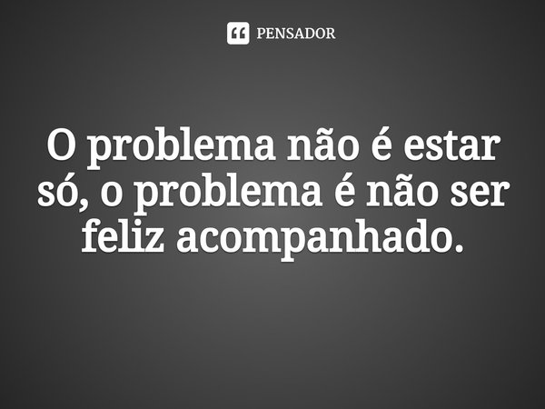 ⁠O problema não é estar só, o problema é não ser feliz acompanhado.... Frase de Rafael T. Matos.