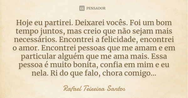 Hoje eu partirei. Deixarei vocês. Foi um bom tempo juntos, mas creio que não sejam mais necessários. Encontrei a felicidade, encontrei o amor. Encontrei pessoas... Frase de Rafael Teixeira Santos.