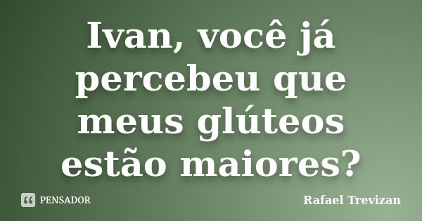 Ivan, você já percebeu que meus glúteos estão maiores?... Frase de Rafael Trevizan.