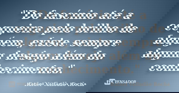 "Do fascínio até a cegueira pelo brilho de alguém, existe sempre algum desejo além do conhecimento."... Frase de Rafael Valladão Rocha.