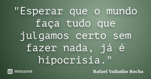 "Esperar que o mundo faça tudo que julgamos certo sem fazer nada, já é hipocrisia."... Frase de Rafael Valladão Rocha.