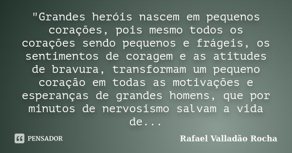 "Grandes heróis nascem em pequenos corações, pois mesmo todos os corações sendo pequenos e frágeis, os sentimentos de coragem e as atitudes de bravura, tra... Frase de Rafael Valladão Rocha.