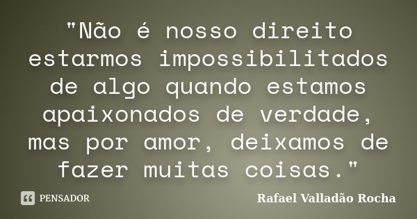 "Não é nosso direito estarmos impossibilitados de algo quando estamos apaixonados de verdade, mas por amor, deixamos de fazer muitas coisas."... Frase de Rafael Valladão Rocha.