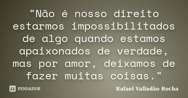 "Não é nosso direito estarmos impossibilitados de algo quando estamos apaixonados de verdade, mas por amor, deixamos de fazer muitas coisas."... Frase de Rafael Valladão Rocha.