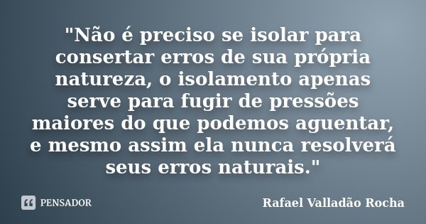 "Não é preciso se isolar para consertar erros de sua própria natureza, o isolamento apenas serve para fugir de pressões maiores do que podemos aguentar, e ... Frase de Rafael Valladão Rocha.
