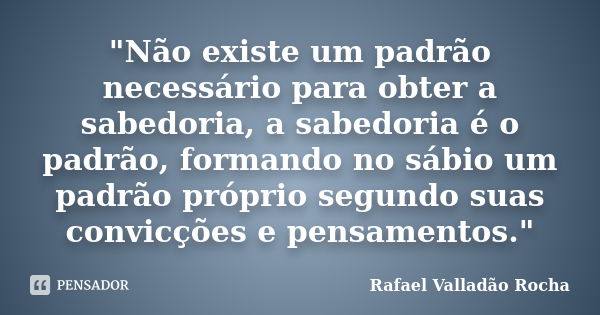 "Não existe um padrão necessário para obter a sabedoria, a sabedoria é o padrão, formando no sábio um padrão próprio segundo suas convicções e pensamentos.... Frase de Rafael Valladão Rocha.