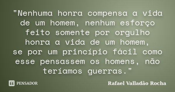 "Nenhuma honra compensa a vida de um homem, nenhum esforço feito somente por orgulho honra a vida de um homem, se por um princípio fácil como esse pensasse... Frase de Rafael Valladão Rocha.