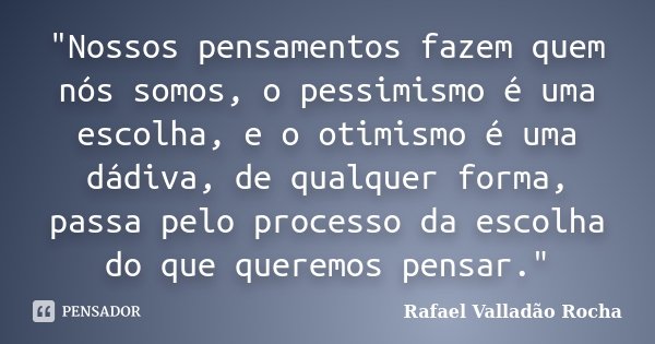 "Nossos pensamentos fazem quem nós somos, o pessimismo é uma escolha, e o otimismo é uma dádiva, de qualquer forma, passa pelo processo da escolha do que q... Frase de Rafael Valladão Rocha.