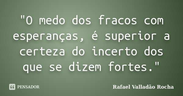 "O medo dos fracos com esperanças, é superior a certeza do incerto dos que se dizem fortes."... Frase de Rafael Valladão Rocha.