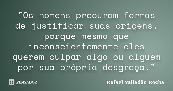"Os homens procuram formas de justificar suas origens, porque mesmo que inconscientemente eles querem culpar algo ou alguém por sua própria desgraça."... Frase de Rafael Valladão Rocha.