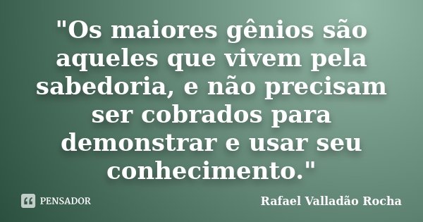 "Os maiores gênios são aqueles que vivem pela sabedoria, e não precisam ser cobrados para demonstrar e usar seu conhecimento."... Frase de Rafael Valladão Rocha.