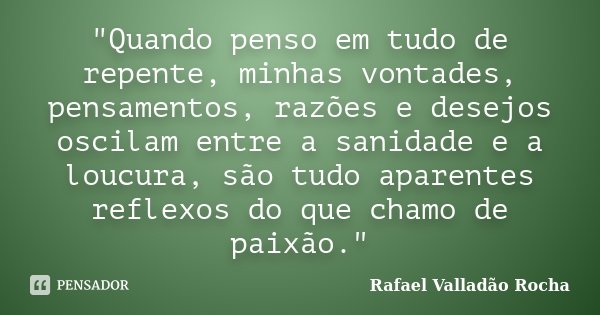 "Quando penso em tudo de repente, minhas vontades, pensamentos, razões e desejos oscilam entre a sanidade e a loucura, são tudo aparentes reflexos do que c... Frase de Rafael Valladão Rocha.