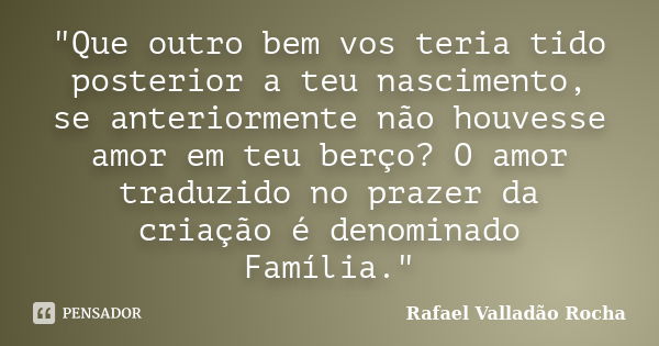 "Que outro bem vos teria tido posterior a teu nascimento, se anteriormente não houvesse amor em teu berço? O amor traduzido no prazer da criação é denomina... Frase de Rafael Valladão Rocha.