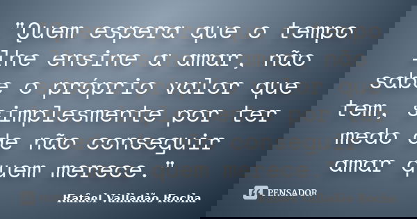 "Quem espera que o tempo lhe ensine a amar, não sabe o próprio valor que tem, simplesmente por ter medo de não conseguir amar quem merece."... Frase de Rafael Valladão Rocha.