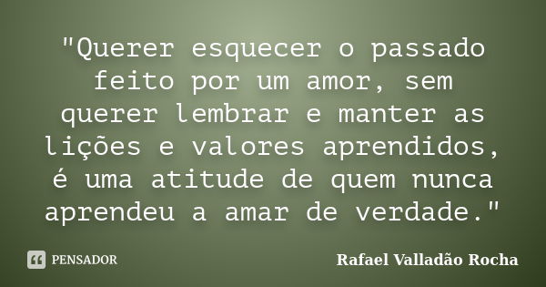 "Querer esquecer o passado feito por um amor, sem querer lembrar e manter as lições e valores aprendidos, é uma atitude de quem nunca aprendeu a amar de ve... Frase de Rafael Valladão Rocha.