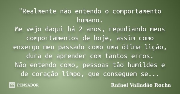 "Realmente não entendo o comportamento humano. Me vejo daqui há 2 anos, repudiando meus comportamentos de hoje, assim como enxergo meu passado como uma óti... Frase de Rafael Valladão Rocha.