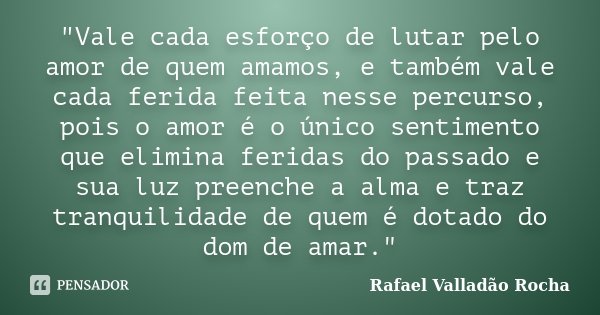 "Vale cada esforço de lutar pelo amor de quem amamos, e também vale cada ferida feita nesse percurso, pois o amor é o único sentimento que elimina feridas ... Frase de Rafael Valladão Rocha.