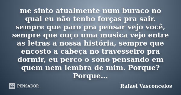 me sinto atualmente num buraco no qual eu não tenho forças pra sair. sempre que paro pra pensar vejo você, sempre que ouço uma musica vejo entre as letras a nos... Frase de Rafael Vasconcelos.