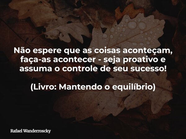 Não espere que as coisas aconteçam, faça-as acontecer - seja proativo e assuma o controle de seu sucesso! (Livro:Mantendo o equilíbrio)... Frase de Rafael Wanderroscky.