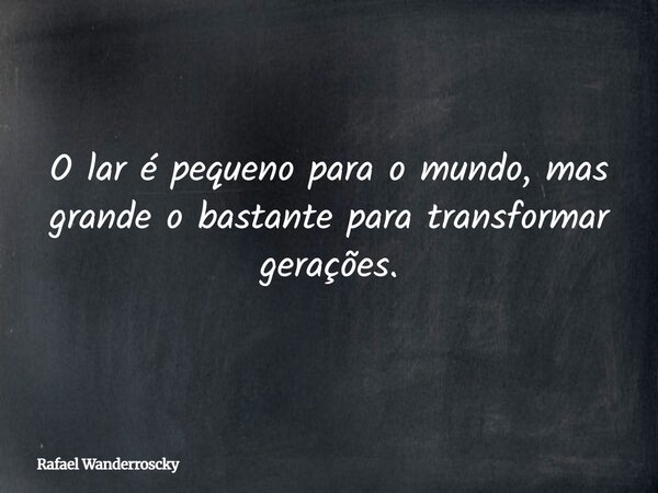 O lar é pequeno para o mundo, mas grande o bastante para transformar gerações.... Frase de Rafael Wanderroscky.