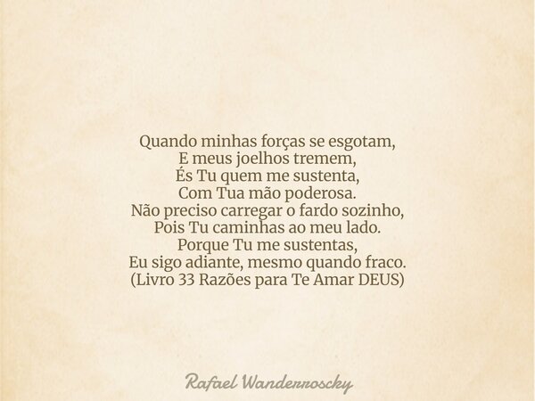 Quando minhas forças se esgotam, E meus joelhos tremem, És Tu quem me sustenta, Com Tua mão poderosa. Não preciso carregar o fardo sozinho, Pois Tu caminhas ao ... Frase de Rafael Wanderroscky.